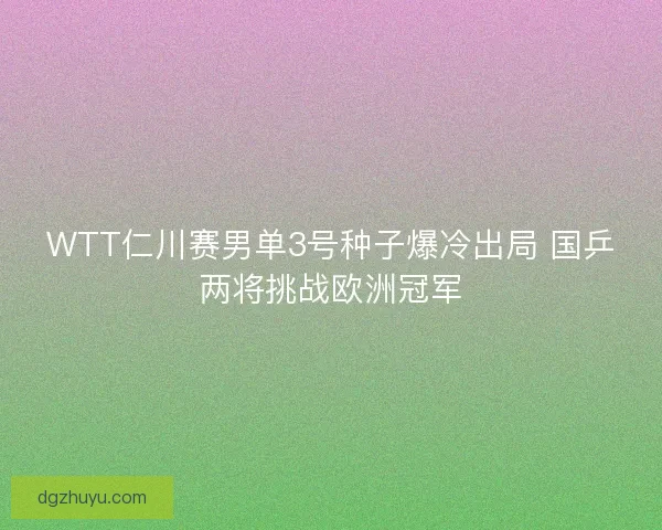 WTT仁川赛男单3号种子爆冷出局 国乒两将挑战欧洲冠军