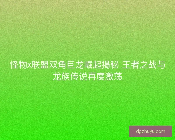 怪物x联盟双角巨龙崛起揭秘 王者之战与龙族传说再度激荡