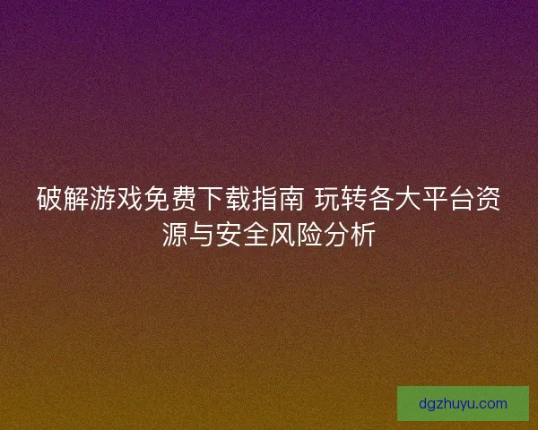 破解游戏免费下载指南 玩转各大平台资源与安全风险分析