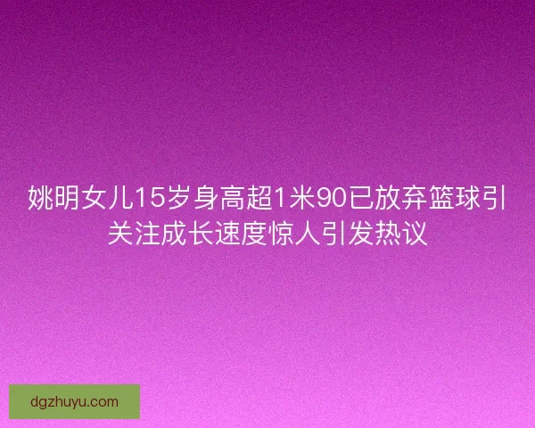 姚明女儿15岁身高超1米90已放弃篮球引关注成长速度惊人引发热议