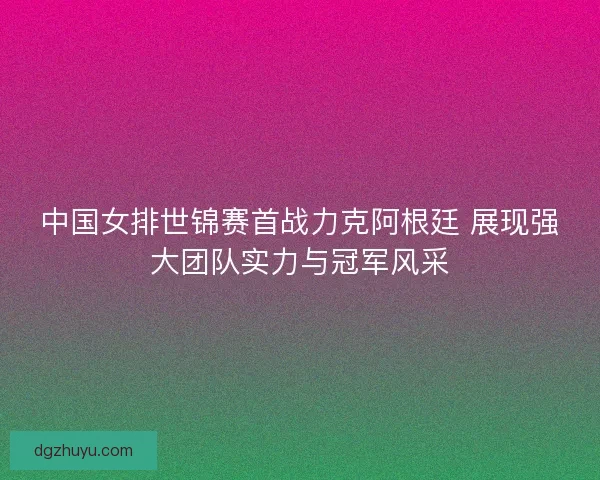 中国女排世锦赛首战力克阿根廷 展现强大团队实力与冠军风采