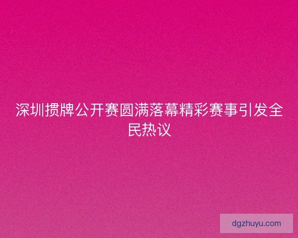 深圳掼牌公开赛圆满落幕精彩赛事引发全民热议