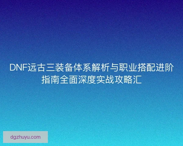 DNF远古三装备体系解析与职业搭配进阶指南全面深度实战攻略汇