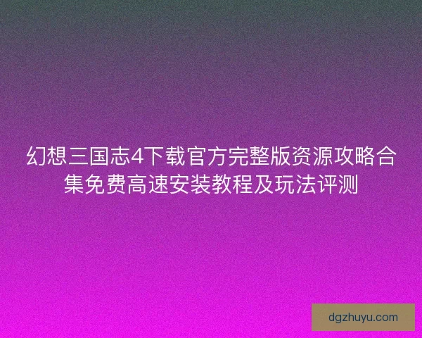幻想三国志4下载官方完整版资源攻略合集免费高速安装教程及玩法评测