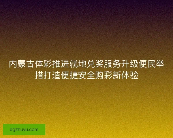 内蒙古体彩推进就地兑奖服务升级便民举措打造便捷安全购彩新体验