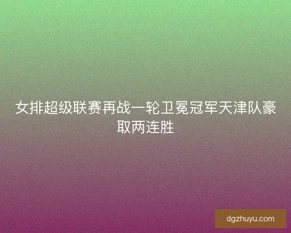女排超级联赛再战一轮卫冕冠军天津队豪取两连胜