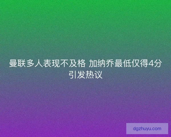 曼联多人表现不及格 加纳乔最低仅得4分引发热议