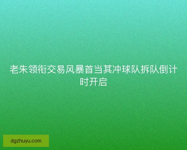 老朱领衔交易风暴首当其冲球队拆队倒计时开启